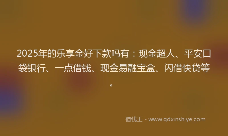 2025年的乐享金好下款吗有：现金超人、平安口袋银行、一点借钱、现金易融宝盒、闪借快贷等。