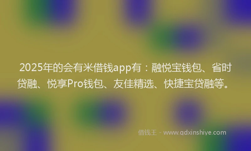 2025年的会有米借钱app有：融悦宝钱包、省时贷融、悦享Pro钱包、友佳精选、快捷宝贷融等。