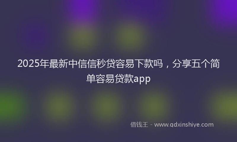 2025年最新中信信秒贷容易下款吗，分享五个简单容易贷款app