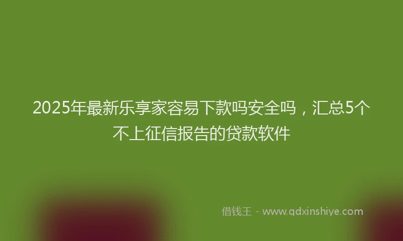 2025年最新乐享家容易下款吗安全吗，汇总5个不上征信报告的贷款软件