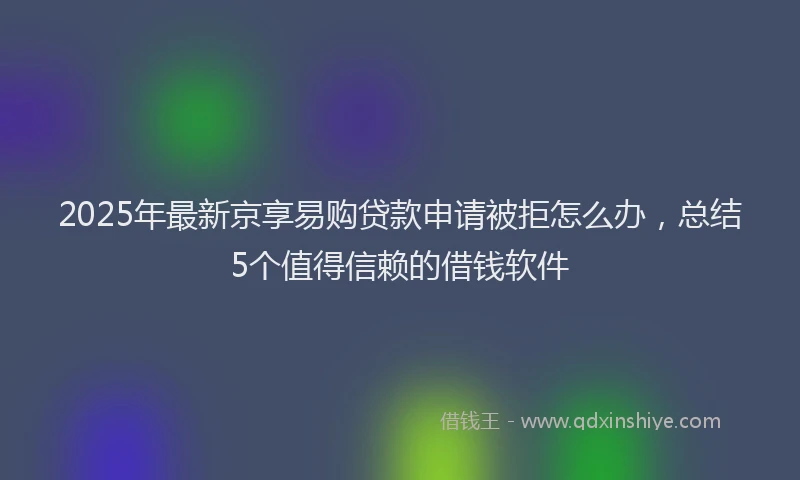 2025年最新京享易购贷款申请被拒怎么办，总结5个值得信赖的借钱软件