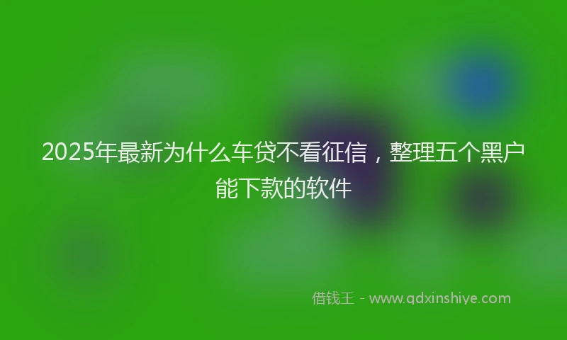 2025年最新为什么车贷不看征信，整理五个黑户能下款的软件