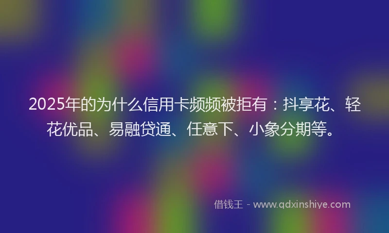 2025年的为什么信用卡频频被拒有：抖享花、轻花优品、易融贷通、任意下、小象分期等。