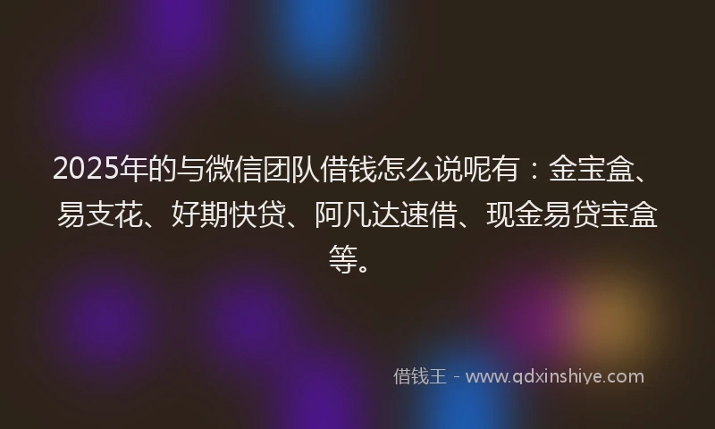 2025年的与微信团队借钱怎么说呢有：金宝盒、易支花、好期快贷、阿凡达速借、现金易贷宝盒等。