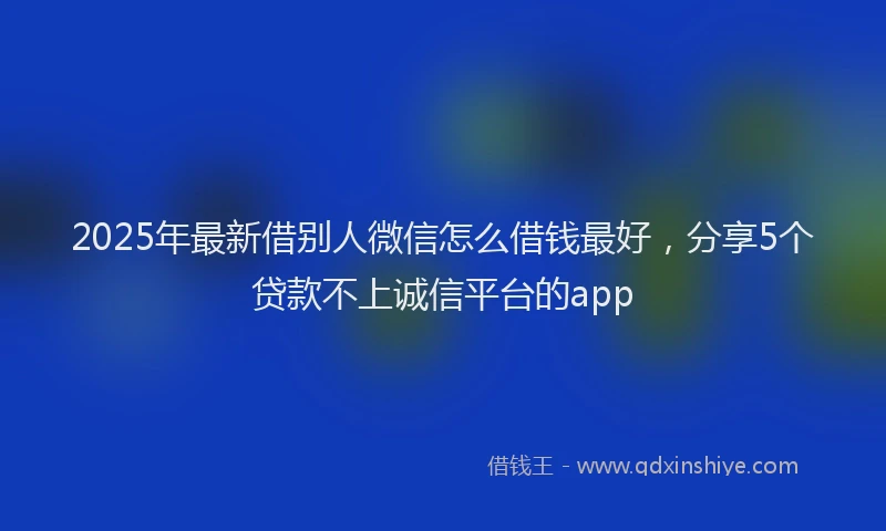 2025年最新借别人微信怎么借钱最好，分享5个贷款不上诚信平台的app
