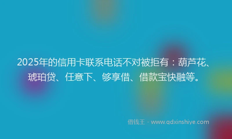 2025年的信用卡联系电话不对被拒有：葫芦花、琥珀贷、任意下、够享借、借款宝快融等。