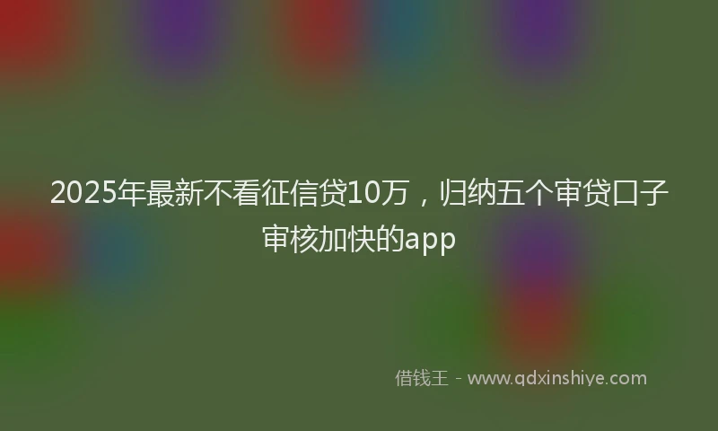 2025年最新不看征信贷10万，归纳五个审贷口子审核加快的app