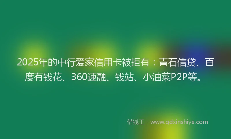 2025年的中行爱家信用卡被拒有：青石信贷、百度有钱花、360速融、钱站、小油菜P2P等。