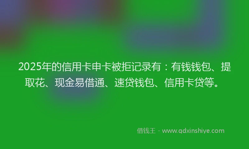2025年的信用卡申卡被拒记录有：有钱钱包、提取花、现金易借通、速贷钱包、信用卡贷等。