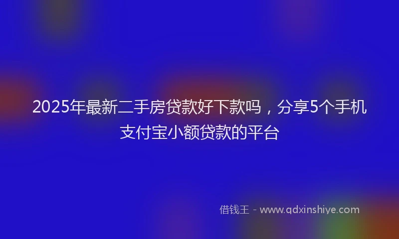 2025年最新二手房贷款好下款吗，分享5个手机支付宝小额贷款的平台
