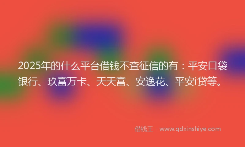 2025年的什么平台借钱不查征信的有：平安口袋银行、玖富万卡、天天富、安逸花、平安i贷等。