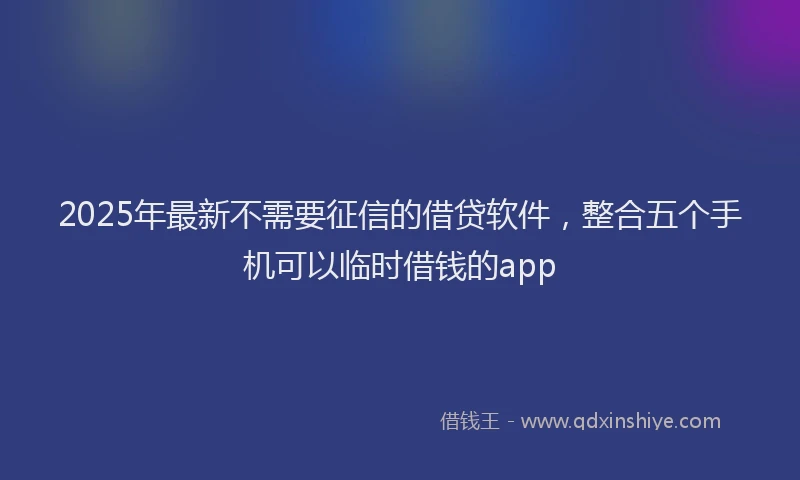 2025年最新不需要征信的借贷软件，整合五个手机可以临时借钱的app