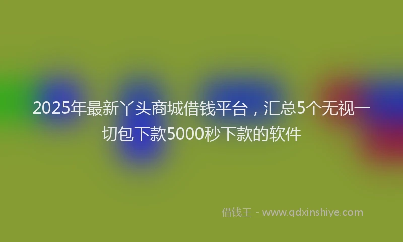 2025年最新丫头商城借钱平台，汇总5个无视一切包下款5000秒下款的软件