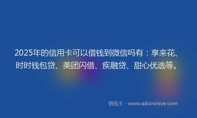 2025年的信用卡可以借钱到微信吗有：享来花、时时钱包贷、美团闪借、疾融贷、甜心优选等。