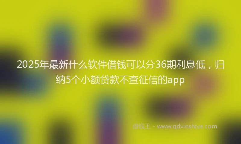 2025年最新什么软件借钱可以分36期利息低，归纳5个小额贷款不查征信的app