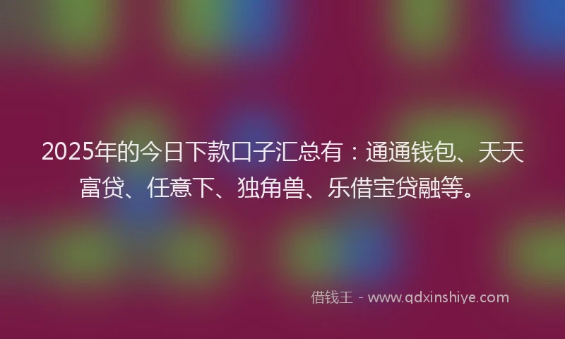 2025年的今日下款口子汇总有：通通钱包、天天富贷、任意下、独角兽、乐借宝贷融等。