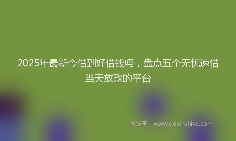 2025年最新今借到好借钱吗，盘点五个无忧速借当天放款的平台