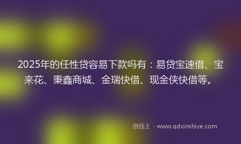 2025年的任性贷容易下款吗有：易贷宝速借、宝来花、秉鑫商城、金瑞快借、现金侠快借等。