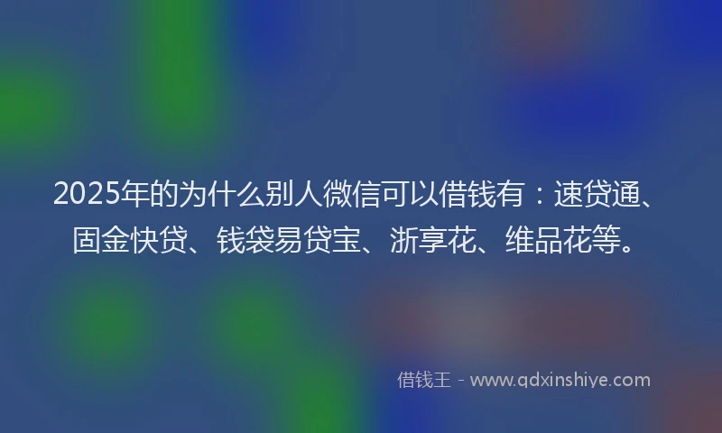 2025年的为什么别人微信可以借钱有：速贷通、固金快贷、钱袋易贷宝、浙享花、维品花等。