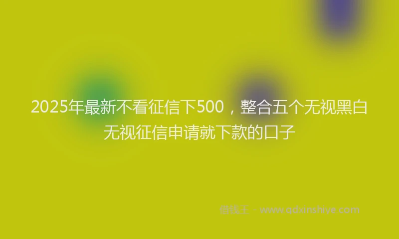 2025年最新不看征信下500，整合五个无视黑白无视征信申请就下款的口子