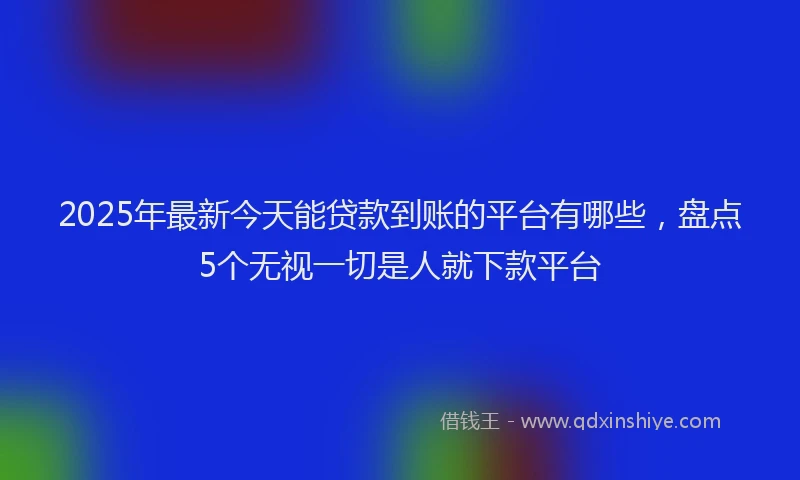 2025年最新今天能贷款到账的平台有哪些，盘点5个无视一切是人就下款平台