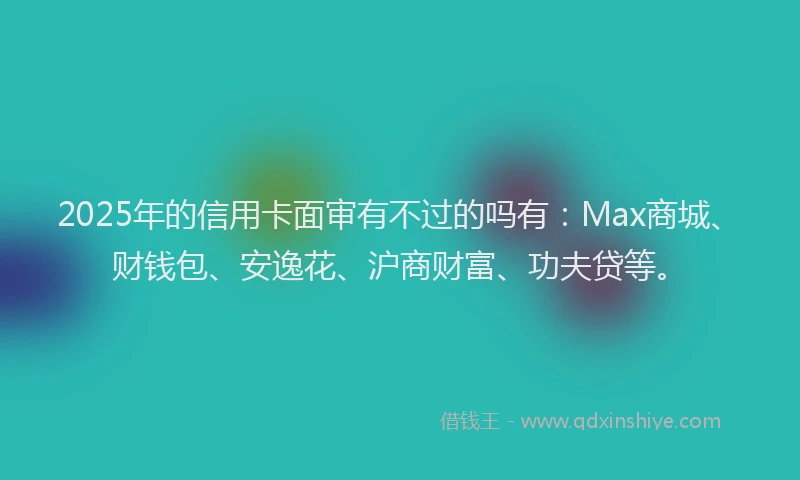 2025年的信用卡面审有不过的吗有：Max商城、财钱包、安逸花、沪商财富、功夫贷等。