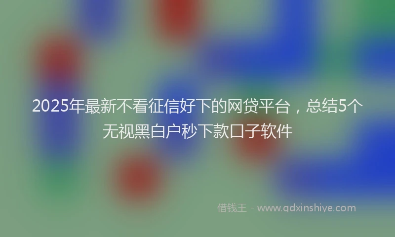 2025年最新不看征信好下的网贷平台，总结5个无视黑白户秒下款口子软件