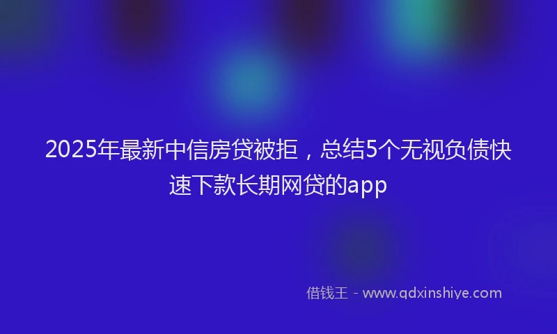 2025年最新中信房贷被拒，总结5个无视负债快速下款长期网贷的app