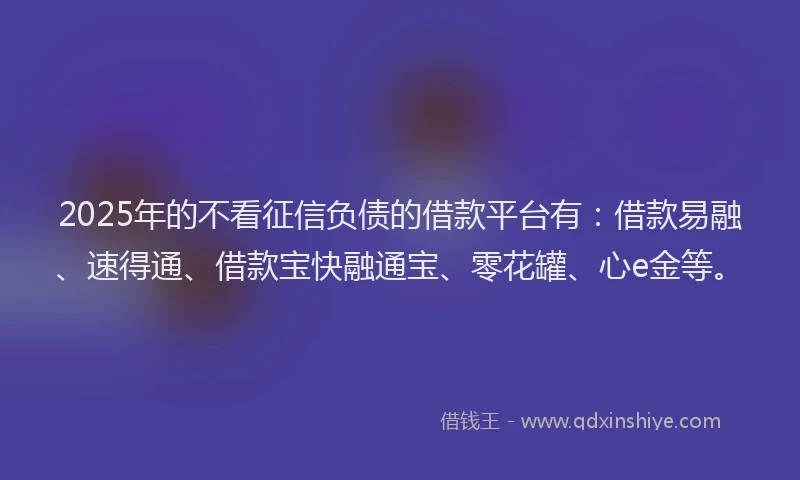 2025年的不看征信负债的借款平台有：借款易融、速得通、借款宝快融通宝、零花罐、心e金等。