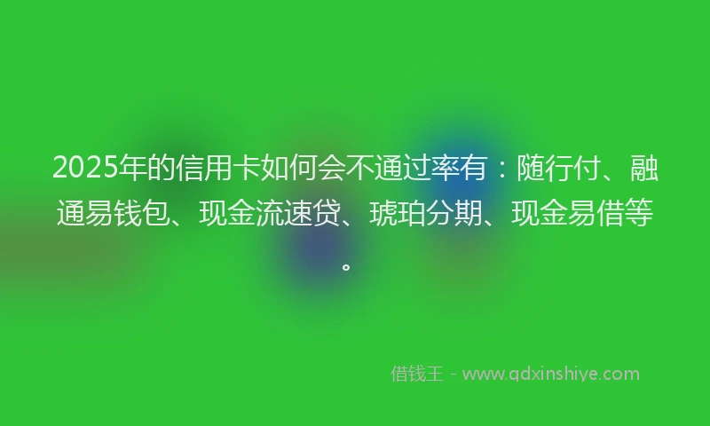 2025年的信用卡如何会不通过率有：随行付、融通易钱包、现金流速贷、琥珀分期、现金易借等。