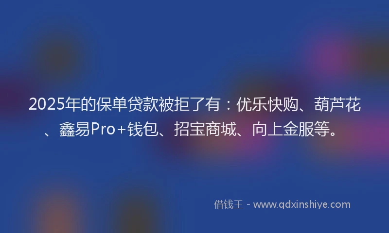 2025年的保单贷款被拒了有：优乐快购、葫芦花、鑫易Pro+钱包、招宝商城、向上金服等。