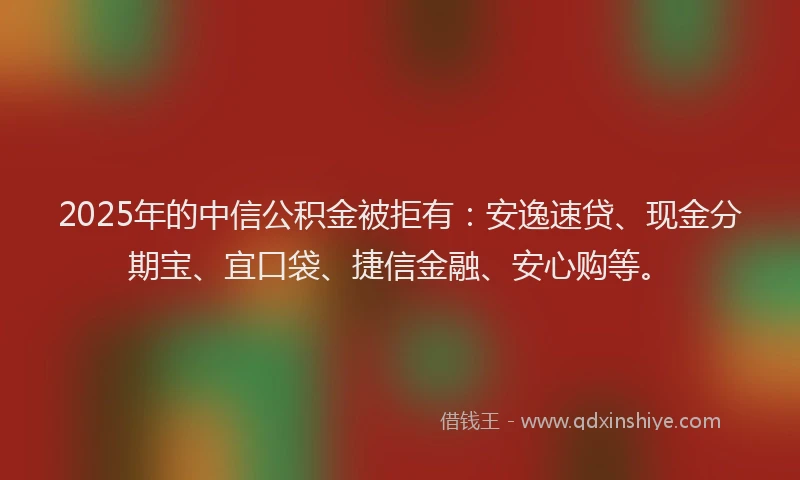 2025年的中信公积金被拒有：安逸速贷、现金分期宝、宜口袋、捷信金融、安心购等。