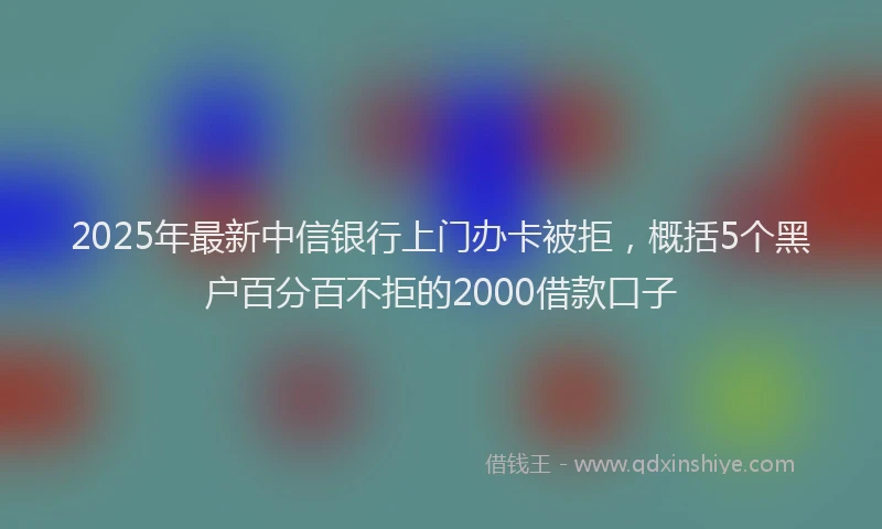 2025年最新中信银行上门办卡被拒，概括5个黑户百分百不拒的2000借款口子