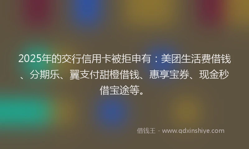 2025年的交行信用卡被拒申有：美团生活费借钱、分期乐、翼支付甜橙借钱、惠享宝券、现金秒借宝途等。