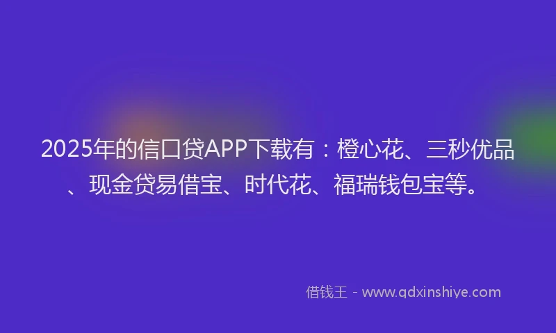 2025年的信口贷APP下载有：橙心花、三秒优品、现金贷易借宝、时代花、福瑞钱包宝等。