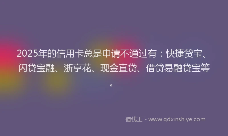 2025年的信用卡总是申请不通过有：快捷贷宝、闪贷宝融、浙享花、现金直贷、借贷易融贷宝等。