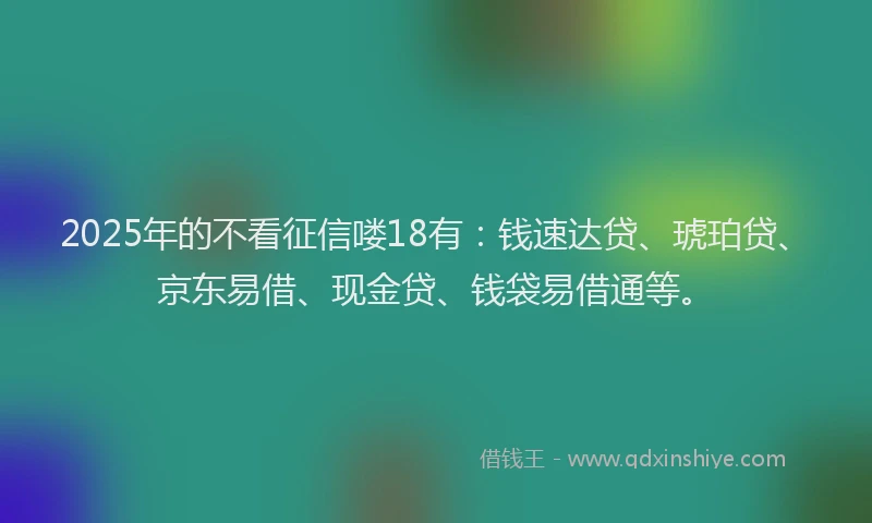 2025年的不看征信喽18有：钱速达贷、琥珀贷、京东易借、现金贷、钱袋易借通等。