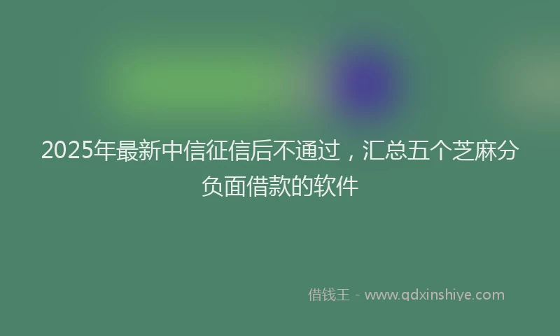 2025年最新中信征信后不通过，汇总五个芝麻分负面借款的软件