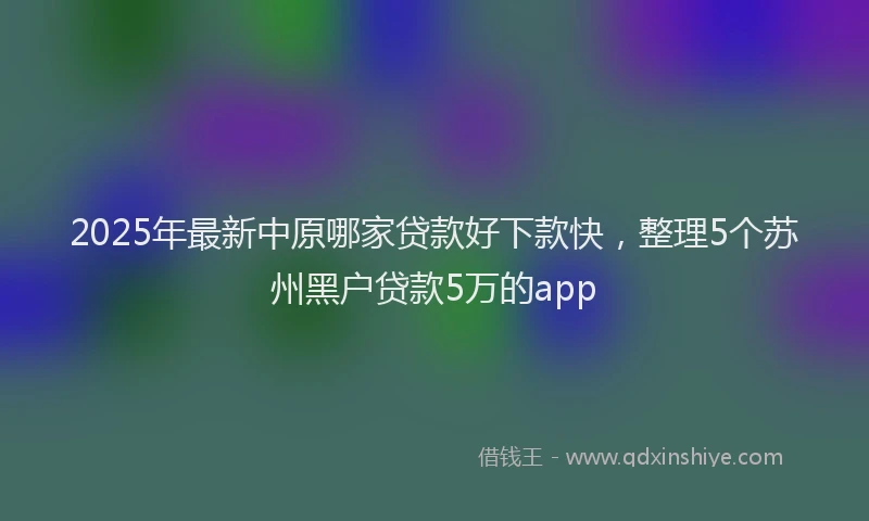 2025年最新中原哪家贷款好下款快，整理5个苏州黑户贷款5万的app