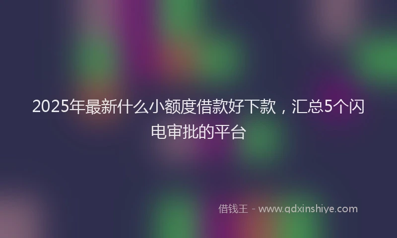 2025年最新什么小额度借款好下款，汇总5个闪电审批的平台