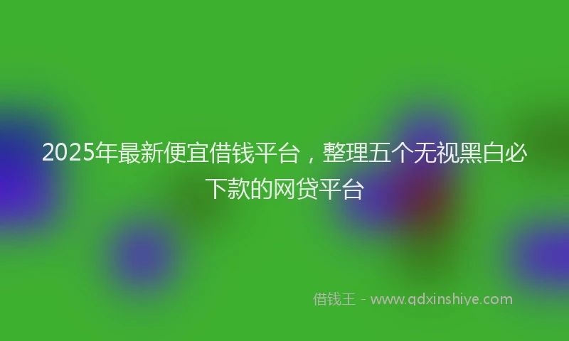 2025年最新便宜借钱平台，整理五个无视黑白必下款的网贷平台