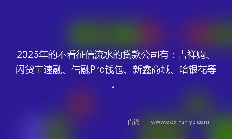 2025年的不看征信流水的贷款公司有：吉祥购、闪贷宝速融、信融Pro钱包、新鑫商城、哈银花等。