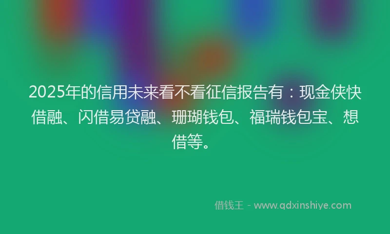 2025年的信用未来看不看征信报告有：现金侠快借融、闪借易贷融、珊瑚钱包、福瑞钱包宝、想借等。
