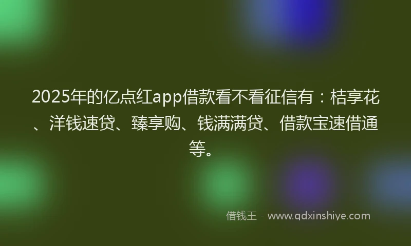 2025年的亿点红app借款看不看征信有：桔享花、洋钱速贷、臻享购、钱满满贷、借款宝速借通等。