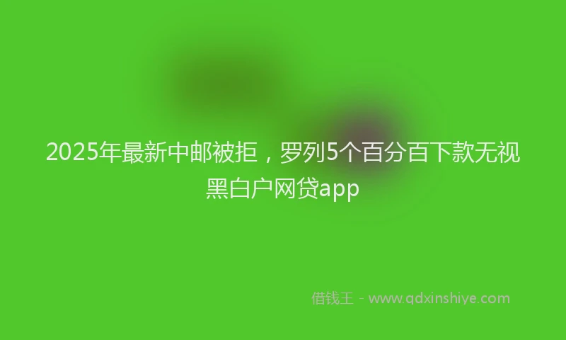 2025年最新中邮被拒，罗列5个百分百下款无视黑白户网贷app