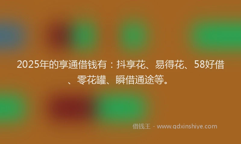 2025年的享通借钱有：抖享花、易得花、58好借、零花罐、瞬借通途等。