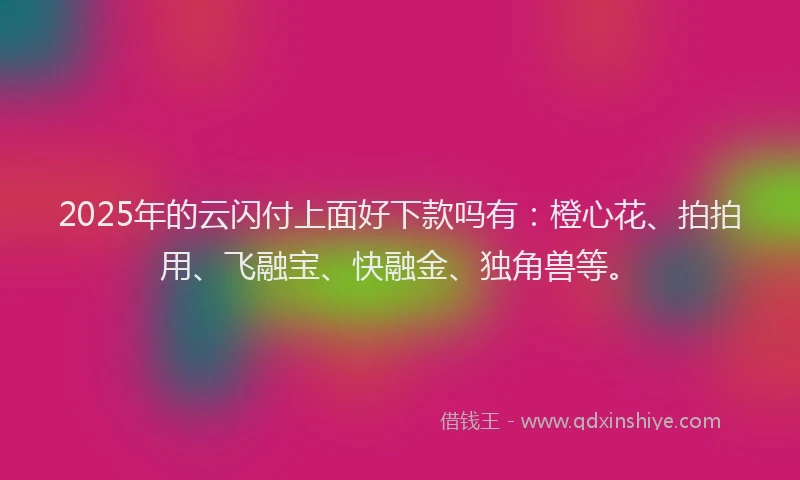 2025年的云闪付上面好下款吗有：橙心花、拍拍用、飞融宝、快融金、独角兽等。