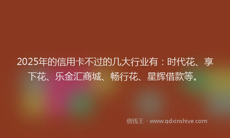 2025年的信用卡不过的几大行业有：时代花、享下花、乐金汇商城、畅行花、星辉借款等。