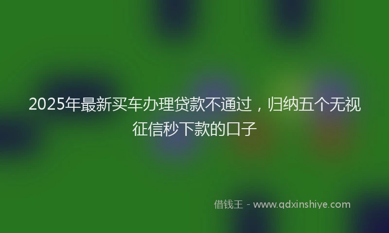 2025年最新买车办理贷款不通过，归纳五个无视征信秒下款的口子
