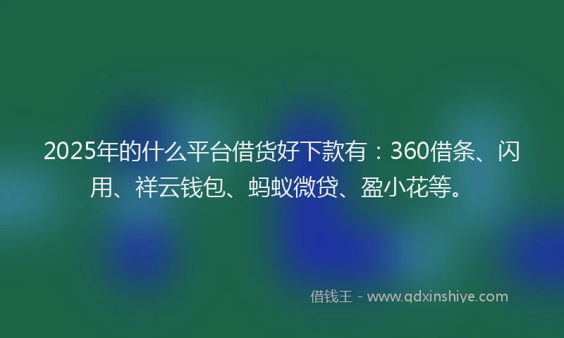 2025年的什么平台借货好下款有：360借条、闪用、祥云钱包、蚂蚁微贷、盈小花等。